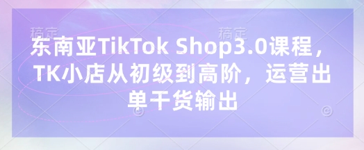 东南亚TikTok Shop3.0课程，TK小店​从初级到高阶，运营出单干货输出-无名社区-24小时自助低价投流平台